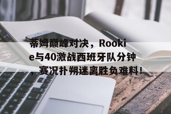 九游体育-蒂姆巅峰对决，Rookie与40激战西班牙队分钟，赛况扑朔迷离胜负难料！的简单介绍